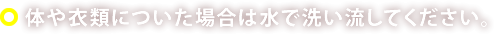 体や衣類についた場合は水で洗い流してください。
